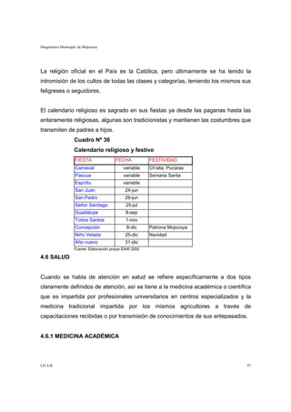 Diagnóstico Municipal de Mojocoya




La religión oficial en el País es la Católica, pero últimamente se ha tenido la
intromisión de los cultos de todas las clases y categorías, teniendo los mismos sus
feligreses o seguidores.


El calendario religioso es sagrado en sus fiestas ya desde las paganas hasta las
enteramente religiosas, algunas son tradicionistas y mantienen las costumbres que
transmiten de padres a hijos.
                   Cuadro Nº 36
                   Calendario religioso y festivo
                    FIESTA               FECHA            FESTIVIDAD
                    Carnaval                  variable    Ch'alla, Pucaras
                    Pascua                    variable    Semana Santa
                    Espíritu                  variable
                    San Juán                   24-jun
                    San Pedro                  29-jun
                    Señor Santiago             25-jul
                    Guadalupe                  8-sep
                    Todos Santos               1-nov
                    Concepción                 8-dic      Patrona Mojocoya
                    Niño Velada                25-dic     Navidad
                    Año nuevo                  31-dic
                   Fuente: Elaboración propia IDAR 2000

4.6 SALUD


Cuando se habla de atención en salud se refiere específicamente a dos tipos
claramente definidos de atención, así se tiene a la medicina académica o científica
que es impartida por profesionales universitarios en centros especializados y la
medicina tradicional impartida por los mismos agricultores a través de
capacitaciones recibidas o por transmisión de conocimientos de sus antepasados.


4.6.1 MEDICINA ACADÉMICA




I.D.A.R.                                                                         97
 