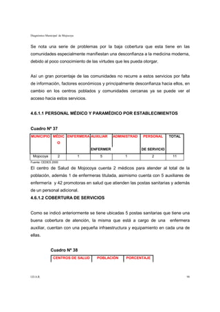 Diagnóstico Municipal de Mojocoya


Se nota una serie de problemas por la baja cobertura que esta tiene en las
comunidades especialmente manifiestan una desconfianza a la medicina moderna,
debido al poco conocimiento de las virtudes que les pueda otorgar.


Así un gran porcentaje de las comunidades no recurre a estos servicios por falta
de información, factores económicos y principalmente desconfianza hacia ellos, en
cambio en los centros poblados y comunidades cercanas ya se puede ver el
acceso hacia estos servicios.


4.6.1.1 PERSONAL MÉDICO Y PARAMÉDICO POR ESTABLECIMIENTOS


Cuadro Nº 37
MUNICIPIO MÉDIC ENFERMERA AUXILIAR                 ADMINISTRAD   PERSONAL      TOTAL
                    O
                                        ENFERMER                 DE SERVICIO
 Mojocoya           2               1      5            1             2         11
Fuente: CEDES 2000

El centro de Salud de Mojocoya cuenta 2 médicos para atender al total de la
población, además 1 de enfermeras titulada, asimismo cuenta con 5 auxiliares de
enfermería y 42 promotoras en salud que atienden las postas sanitarias y además
de un personal adicional.
4.6.1.2 COBERTURA DE SERVICIOS


Como se indicó anteriormente se tiene ubicadas 5 postas sanitarias que tiene una
buena cobertura de atención, la misma que está a cargo de una                  enfermera
auxiliar, cuentan con una pequeña infraestructura y equipamiento en cada una de
ellas.


               Cuadro Nº 38
                 CENTROS DE SALUD         POBLACIÓN     PORCENTAJE




I.D.A.R.                                                                               98
 