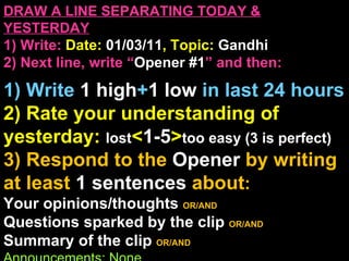 DRAW A LINE SEPARATING TODAY & YESTERDAY 1) Write:   Date:  01/03/11 , Topic:  Gandhi 2) Next line, write “ Opener #1 ” and then:  1) Write  1 high + 1   low   in last 24 hours 2) Rate your understanding of yesterday:  lost < 1-5 > too easy (3 is perfect) 3) Respond to the  Opener  by writing at least   1 sentences  about : Your opinions/thoughts  OR/AND Questions sparked by the clip   OR/AND Summary of the clip  OR/AND Announcements: None 
