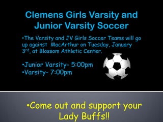 Clemens Girls Varsity and
   Junior Varsity Soccer
•The Varsity and JV Girls Soccer Teams will go
up against MacArthur on Tuesday, January
3rd, at Blossom Athletic Center.

•Junior Varsity- 5:00pm
•Varsity- 7:00pm




 •Come out and support your
        Lady Buffs!!
 