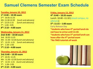 Samuel Clemens Semester Exam Schedule
Tuesday, January 10, 2012                  Friday, January 13, 2012
1st: 8:40 – 10:30 exam                     4th: 8:40 – 10:35 exam
2nd: 10:35-11:25                           Lunch: 10:40 –11:10 (closed campus, no
4th: 11:30-12:20 (lunch and advisory)      advisory)
5th: 12:25-1:15  (lunch and advisory)
                                           5th: 11:15 – 1:00 exam
7th: 1:20– 2:05
                                           Early Release Day
8th: 2:10 – 4:00 exam
                                           *students who have 4th period lunch do
Wednesday, January 11, 2012                not have to arrive until 11:10.
2nd: 8:40 – 10:30 exam                     *students who have 5th period lunch can
3rd:   10:35-11:25                         leave after the 4th period exam
4th:   11:30 –12:20 (lunch and advisory)   *No TAKS tutorials all week
5th:   12:25 -1:15 (lunch and advisory)
6th:   1:20– 2:05
7th: 2:10 – 4:00 exam
Thursday, January 12, 2012
3rd: 8:40 – 10:30 exam
2nd: 10:35- 11:25
4th: 11:30 –12:20 (lunch and advisory)
5th: 12:25 -1:15 (lunch and advisory)
7th: 1:20– 2:05
6th: 2:10 – 4:00 exam
 