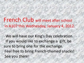 French Club will meet after school
in A107 this Wednesday, January 4, 2012.

  We will have our King's Day celebration.
  If you would like to exchange a gift, be
sure to bring one for the exchange.
 Feel free to bring French-themed snacks!
 See you there!
 