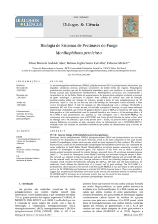 ISSN 1678-0493
Diálogos & Ciência
www.ftc.br/dialogos
Biologia de Sistemas de Pectinases do Fungo
Moniliophthora perniciosa
Edson Mario de Andrade Silvaa
, Heliana Argôlo Santos Carvalhoa
, Fabienne Michelia,b
a
Centro de Biotecnologia e Genetica - DCB, Universidade Estadual de Santa Cruz (UESC), Ilhéus, BA, Brazil
b
Centre de Coopération Internationale en Recherche Agronomique pour le Développement (CIRAD), UMR AGAP, Montpellier, France
doi: 10.7447/dc.2013.006
1. Introdução
As pectinas são moléculas complexas de ácido
poligalacturônico que contém regiões smooth (não
ramificadas) e hairy (ramificadas), e que constituem em média
35% da parede primária dos vegetais superiores (CAFFALL &
MOHNEN, 2009; RIDLEY et al, 2001). A molécula de pectina
é composta de varias regiões (de acordo com o tipo de
ramificação e composição): homogalacturonano (HG),
ramnogalacturonano I (RGI), ramnogalacturonano II (RGII) e
xylogalacturonano (XGA) (VISSER, 1996). O HG é um
polímero linear que consiste em uma cadeia principal formada
por ácidos D-galacturônicos, os quais podem encontrar-se
acetilados e/ou metil-esterificados; ii) o RGI consiste em uma
cadeia que alterna resíduos de ácido galacturônico com
resíduos de ramnose, nos quais podem ser encontradas ligadas
covalentemente cadeias laterais de resíduos de açúcares
neutros como galactose e arabinose; iii) o RGII possui cadeia
linear de homogalacturonano com cadeias laterais complexas
ligadas aos resíduos de galacturonato; e iv) o XGA que
consiste em uma cadeia composta de ácido galacturônico e
resíduos de xilose (HARHOLT et al, 2010). Segundo a
Diálogos & Ciência, no
33, março de 2013 ©Rede de ensino FTC
I N F O R M A Ç Õ E S R E S U M O
Histórico:
Recebido em
25/02/2013
Revisado em:
15/03/2013
Aceito em:
19/03/2013
As pectinases (pectina-metilesterases [PMEs], poligalacturonases [PGs] e protopectinases) são enzimas que
degradam substâncias pécticas, principais constituintes da lamela média dos vegetais. Fitopatógenos
produzem tais enzimas, que são de fundamental importância para a sua virulência. A vassoura de bruxa,
doença causada pelo basidiomiceto hemibiotrófico, Moniliophthora perniciosa, tem comprometido a
cacauicultura no sul da Bahia. Dados do sequenciamento do genoma desse patógeno revelaram a presença
de genes homólogos a pectinases. O objetivo desse trabalho foi analisar uma rede de interação
proteína-proteína obtida por biologia de sistemas, gerada a partir de uma poligalacturonase de M.
perniciosa (MpPG2). Para tal, foi feita um busca do ortólogo em Neurospora crassa utilizando o Blast
reverso (reciprocal Blast). A rede foi montada no http://string-db.org/ com o ortólogo NCU02369, e
apresentou 683 nós. Para o estudo da rede, foi utilizado o programa Cytoscape, no qual foram realizadas
análises i) de centralidade, que revelou 30 gargalos dentre os quais a MpPG2 se encontrou, 149 hubs e 142
hubs-gargalos; e ii) de modularidade, onde foi possível identificar seis clusters; e iii) de ontologia gênica. A
NCU10045 é uma pectinesterase que apareceu na rede interagindo com a NCU02369-MpPG2, ela
relaciona-se com outras proteínas como a NCU05063 que é uma glicosil hidrolase da parede celular, além
de interagir com a NCU06326.1, que é uma pectato liase-1. Assim, foi possível inferir que pectinases e
algumas hidrolases encontradas na rede, interagem direta ou indiretamente com a NCU02369-MpPG2,
reunindo assim um conjunto de atividades enzimáticas que podem ser determinantes para a invasão do
hospedeiro.
Palavras-chave:
Vassoura-de-bruxa,
Pectinases, Interação
planta-patógeno
A U T O R E S A B S T R A C T
EMAS
* mariodeandradee@gmail.com
Técnico em Tecnologia de
Alimentos
HASC
Mestre em Genética e Biologia
Molecular
FM
Doutor em Fisiologia Celular e
Molecular de Plantas
TITLE: Systems biology of Moniliophthora perniciosa pectinases
Pectinases (pectin methylesterases [PMEs], polygalacturonases [PGs] and protopectinases) are enzymes
involved in the degradation of the pectic molecule, which is the main component of the plant middle
lamella. Phytopathogens produce such enzymes, which are very important for their virulence. The witches’
broom disease, caused by the hemibiotrophic basidiomycete Moniliophthora perniciosa, has committed the
cacao production in South Bahia, Brazil. Moniliophthora perniciosa genome sequencing revealed the
presence of homologous of pectinase genes. The objective of this work was to obtain a physical
protein-protein interaction network by systems biology, generated from a M. perniciosa polygalacturonase
(MpPG2). The search for Neurospora crassa MpPG2 ortholog was performed using the reciprocal Blast.
The network was obtained in http://string-db.org/ with the NCU02369 ortholog and presented 683 nodes.
For the network study, we used the Cytoscape software in which the following analyses were made: i)
centrality which revealed 30 bottlenecks including the MpPG2, 149 hubs and 142 hubs-bottleneck; ii)
modularity which allowed the identification of 6 clusters; and iii) gene ontology. The NCU10045 is a
pectinesterase which interacts in the network with NCU02369-MpPG2; it was also related to other proteins
such as the NCU05063 glycosyl hydrolase or with the NCU06326.1 pectate lyase-1. Thus, it was possible to
suggest that pectinases and hydrolases were found in the network and interacted directly or indirectly with
NCU02369-MpPG2 forming a set of enzymatic activity that may be crucial for host invasion.
Keywords: witches’ broom disease, pectinases, plant-pathogen interaction
 