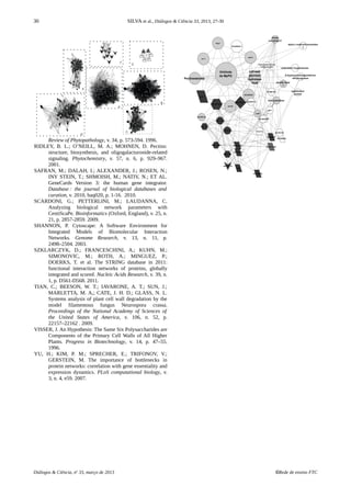30 SILVA et al., Diálogos & Ciência 33, 2013, 27-30
Review of Phytopathology, v. 34, p. 573-594. 1996.
RIDLEY, B. L.; O’NEILL, M. A.; MOHNEN, D. Pectins:
structure, biosynthesis, and oligogalacturonide-related
signaling. Phytochemistry, v. 57, n. 6, p. 929–967.
2001.
SAFRAN, M.; DALAH, I.; ALEXANDER, J.; ROSEN, N.;
INY STEIN, T.; SHMOISH, M.; NATIV, N.; ET AL.
GeneCards Version 3: the human gene integrator.
Database : the journal of biological databases and 
curation, v. 2010, baq020, p. 1-16. 2010.
SCARDONI, G.; PETTERLINI, M.; LAUDANNA, C.
Analyzing biological network parameters with
CentiScaPe. Bioinformatics (Oxford, England), v. 25, n.
21, p. 2857-2859. 2009.
SHANNON, P. Cytoscape: A Software Environment for
Integrated Models of Biomolecular Interaction
Networks. Genome Research, v. 13, n. 11, p.
2498–2504. 2003.
SZKLARCZYK, D.; FRANCESCHINI, A.; KUHN, M.;
SIMONOVIC, M.; ROTH, A.; MINGUEZ, P.;
DOERKS, T. et al. The STRING database in 2011:
functional interaction networks of proteins, globally
integrated and scored. Nucleic Acids Research, v. 39, n.
1, p. D561-D568. 2011.
TIAN, C.; BEESON, W. T.; IAVARONE, A. T.; SUN, J.;
MARLETTA, M. A,; CATE, J. H. D.; GLASS, N. L.
Systems analysis of plant cell wall degradation by the
model filamentous fungus Neurospora crassa.
Proceedings of the National Academy of Sciences of
the United States of America, v. 106, n. 52, p.
22157–22162 . 2009.
VISSER, J. An Hypothesis: The Same Six Polysaccharides are
Components of the Primary Cell Walls of All Higher
Plants. Progress in Biotechnology, v. 14, p. 47–55.
1996.
YU, H.; KIM, P. M.; SPRECHER, E.; TRIFONOV, V.;
GERSTEIN, M. The importance of bottlenecks in
protein networks: correlation with gene essentiality and
expression dynamics. PLoS computational biology, v.
3, n. 4, e59. 2007.
Diálogos & Ciência, no
33, março de 2013 ©Rede de ensino FTC
 