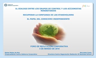 EL DIALOGO ENTRE LOS GRUPOS DE CONTROL Y LOS ACCIONISTAS MINORITARIOS RECUPERAR LA CONFIANZA DE LOS STAKEHOLDERS EL PAPEL DEL CONSEJERO INDEPENDIENTE FORO DE REPUTACIÓN CORPORATIVA  4 DE MARZO DE 2010 Mercedes Costa. Directora Centro Negociación Mediación IE Business School. Rafael Mateu de Ros Vicepresidente Centro Gobierno Corporativo 