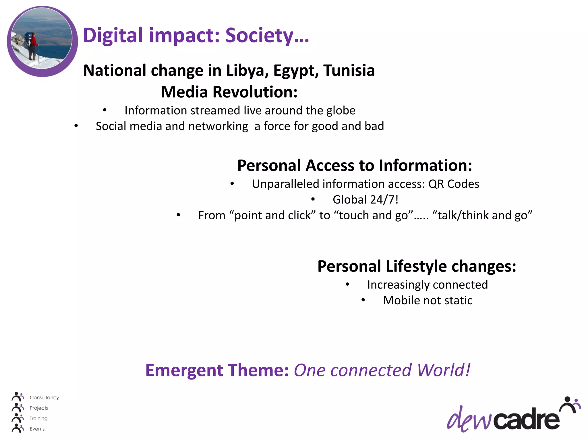Digital impact: Society…
    National change in Libya, Egypt, Tunisia
              Media Revolution:
      • Information streamed live around the globe
•    Social media and networking a force for good and bad


                                 Personal Access to Information:
                             •  Unparalleled information access: QR Codes
                                            • Global 24/7!
                   •   From “point and click” to “touch and go”….. “talk/think and go”



                                             Personal Lifestyle changes:
                                                  •    Increasingly connected
                                                      • Mobile not static




             Emergent Theme: One connected World!
 