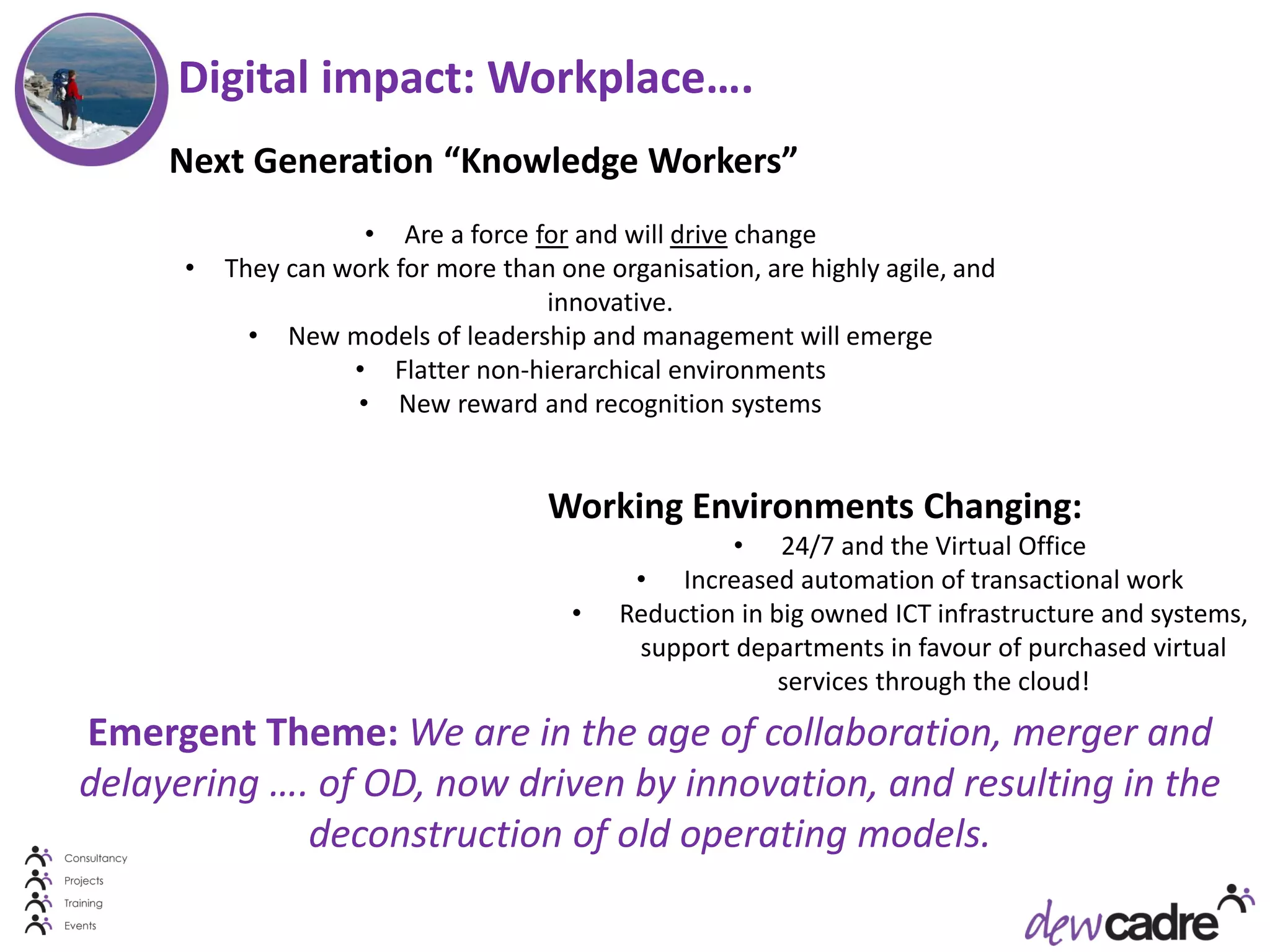Digital impact: Workplace….
     Next Generation “Knowledge Workers”
                     • Are a force for and will drive change
      •   They can work for more than one organisation, are highly agile, and
                                    innovative.
            • New models of leadership and management will emerge
                    • Flatter non-hierarchical environments
                    • New reward and recognition systems


                                      Working Environments Changing:
                                                     • 24/7 and the Virtual Office
                                             • Increased automation of transactional work
                                        •   Reduction in big owned ICT infrastructure and systems,
                                             support departments in favour of purchased virtual
                                                          services through the cloud!
Emergent Theme: We are in the age of collaboration, merger and
delayering …. of OD, now driven by innovation, and resulting in the
             deconstruction of old operating models.
 