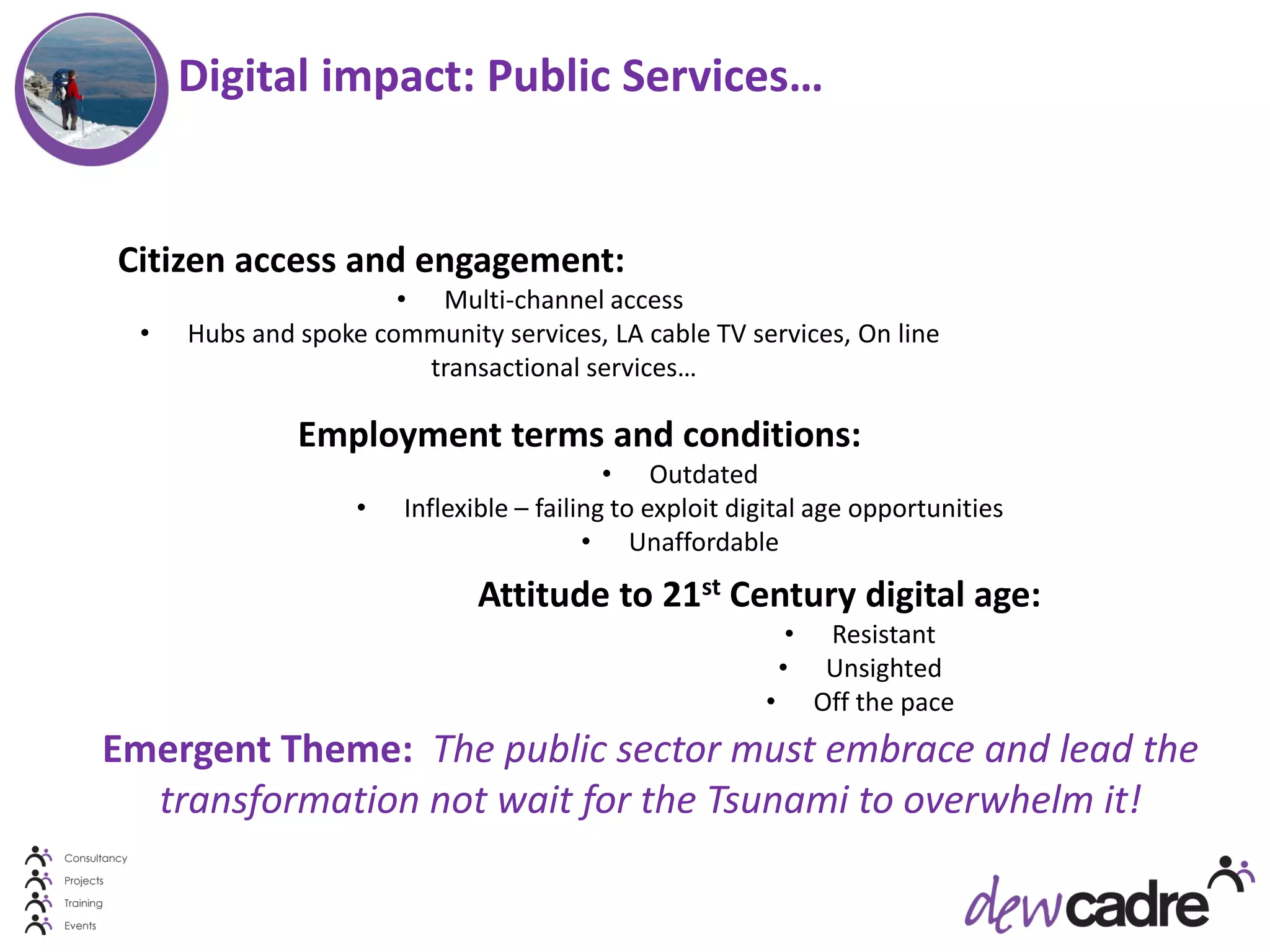 Digital impact: Public Services…


Citizen access and engagement:
                       • Multi-channel access
  •   Hubs and spoke community services, LA cable TV services, On line
                         transactional services…

               Employment terms and conditions:
                                            • Outdated
                    •   Inflexible – failing to exploit digital age opportunities
                                          • Unaffordable
                               Attitude to 21st Century digital age:
                                                               •    Resistant
                                                              •     Unsighted
                                                          •        Off the pace
Emergent Theme: The public sector must embrace and lead the
  transformation not wait for the Tsunami to overwhelm it!
 