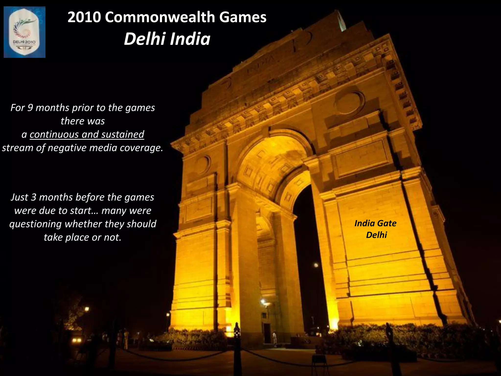 2010 Commonwealth Games
                         Delhi India


  For 9 months prior to the games
             there was
    a continuous and sustained
stream of negative media coverage.



 Just 3 months before the games
  were due to start… many were
 questioning whether they should       India Gate
         take place or not.               Delhi
 