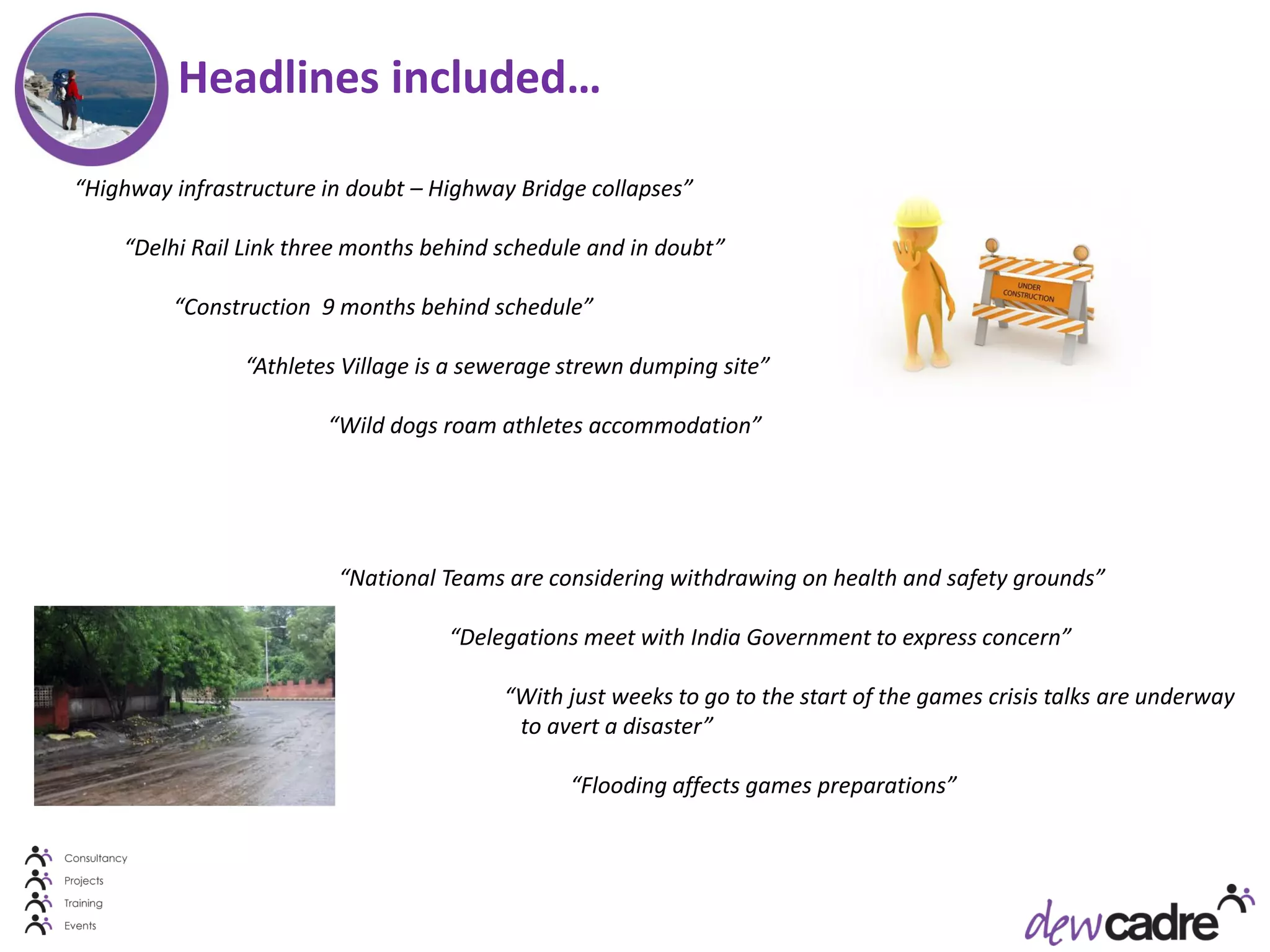 Headlines included…

“Highway infrastructure in doubt – Highway Bridge collapses”

    “Delhi Rail Link three months behind schedule and in doubt”

         “Construction 9 months behind schedule”

                “Athletes Village is a sewerage strewn dumping site”

                        “Wild dogs roam athletes accommodation”




                         “National Teams are considering withdrawing on health and safety grounds”

                                    “Delegations meet with India Government to express concern”

                                         “With just weeks to go to the start of the games crisis talks are underway
                                          to avert a disaster”

                                                “Flooding affects games preparations”
 