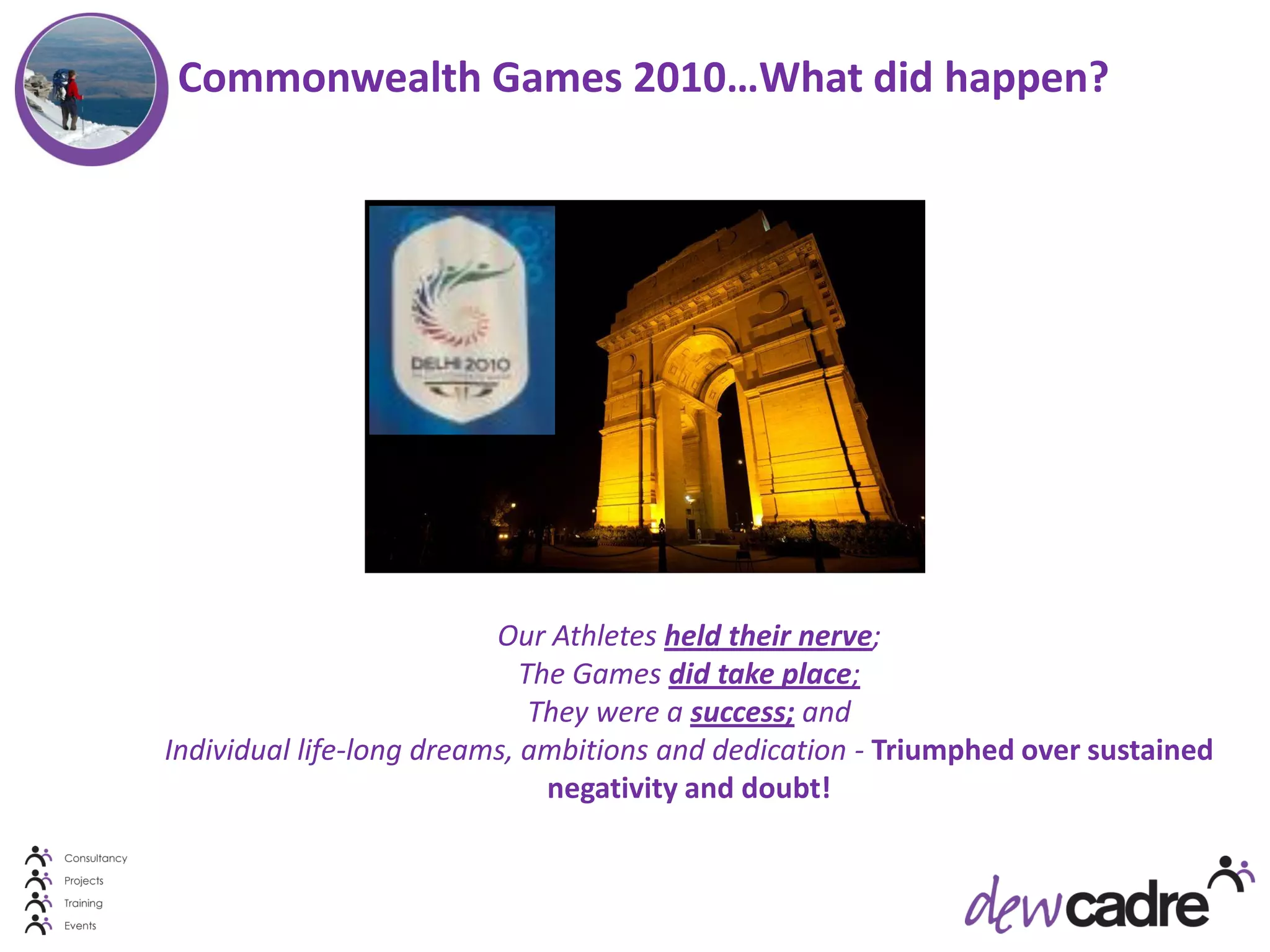 Commonwealth Games 2010…What did happen?




                          Our Athletes held their nerve;
                             The Games did take place;
                              They were a success; and
Individual life-long dreams, ambitions and dedication - Triumphed over sustained
                               negativity and doubt!
 