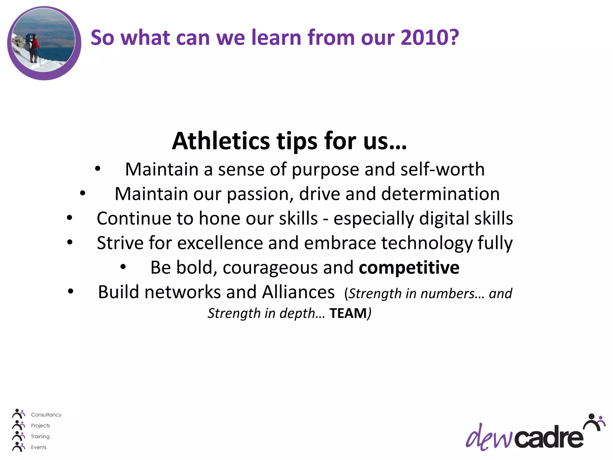 So what can we learn from our 2010?



             Athletics tips for us…
   •  Maintain a sense of purpose and self-worth
 • Maintain our passion, drive and determination
• Continue to hone our skills - especially digital skills
• Strive for excellence and embrace technology fully
     • Be bold, courageous and competitive
• Build networks and Alliances (Strength in numbers… and
                  Strength in depth… TEAM)
 