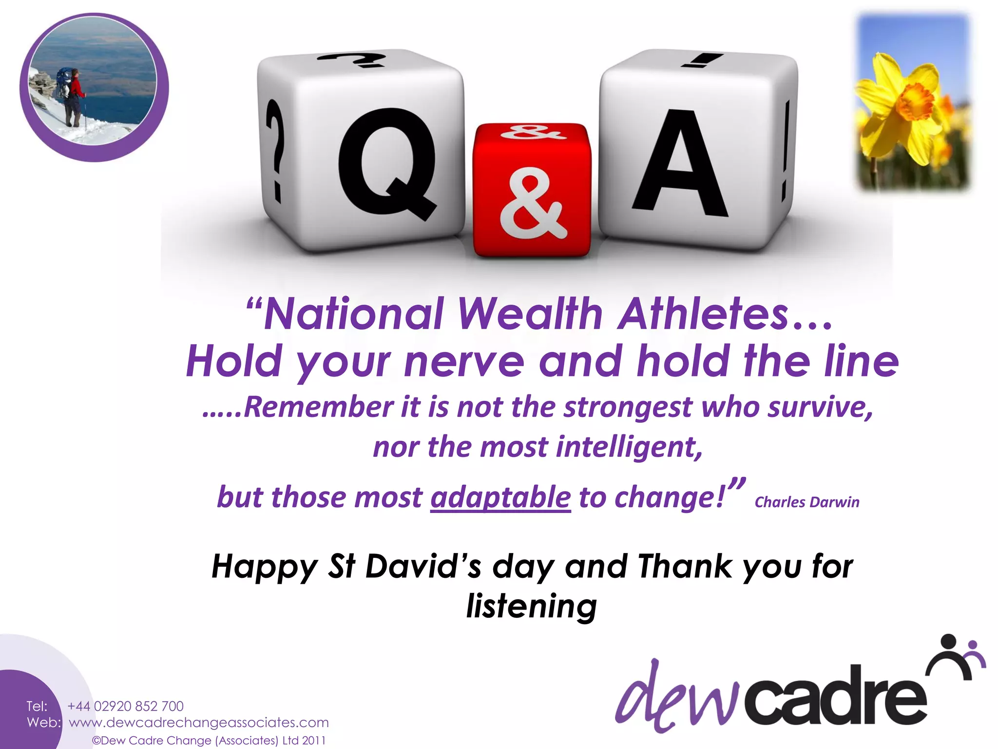 “National Wealth Athletes…
               Hold your nerve and hold the line
                  …..Remember it is not the strongest who survive,
                           nor the most intelligent,
                    but those most adaptable to change!”   Charles Darwin



                   Happy St David’s day and Thank you for
                                  listening


©Dew Cadre Change (Associates) Ltd 2011
 