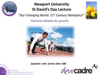 Newport University
                                      St David’s Day Lecture
              “Our Changing World: 21st Century Workplace”
                                   National athletes for growth!



                                   Lane 1: Public Services




                                                             Lane 2: Business


                                                                           Lane 3: Students




                                   Speaker: John James Dew OBE



©Dew Cadre Change (Associates) Ltd 2011
 