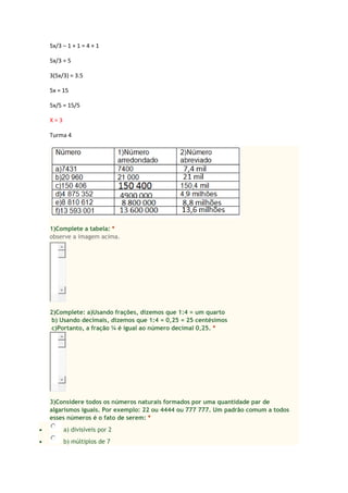 5x/3 – 1 + 1 = 4 + 1
5x/3 = 5
3(5x/3) = 3.5
5x = 15
5x/5 = 15/5
X = 3
Turma 4
1)Complete a tabela: *
observe a imagem acima.
2)Complete: a)Usando frações, dizemos que 1:4 = um quarto
b) Usando decimais, dizemos que 1:4 = 0,25 = 25 centésimos
c)Portanto, a fração ¼ é igual ao número decimal 0,25. *
3)Considere todos os números naturais formados por uma quantidade par de
algarismos iguais. Por exemplo: 22 ou 4444 ou 777 777. Um padrão comum a todos
esses números é o fato de serem: *
 a) divisíveis por 2
 b) múltiplos de 7
 