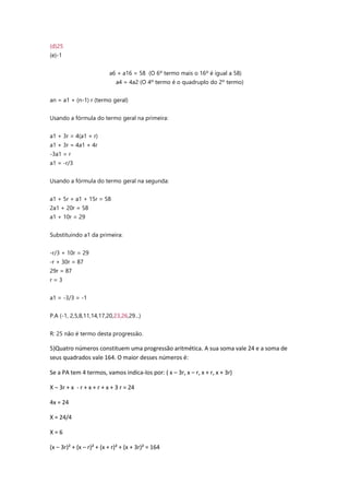 (d)25
(e)-1
a6 + a16 = 58 (O 6º termo mais o 16º é igual a 58)
a4 = 4a2 (O 4º termo é o quadruplo do 2º termo)
an = a1 + (n-1) r (termo geral)
Usando a fórmula do termo geral na primeira:
a1 + 3r = 4(a1 + r)
a1 + 3r = 4a1 + 4r
-3a1 = r
a1 = -r/3
Usando a fórmula do termo geral na segunda:
a1 + 5r + a1 + 15r = 58
2a1 + 20r = 58
a1 + 10r = 29
Substituindo a1 da primeira:
-r/3 + 10r = 29
-r + 30r = 87
29r = 87
r = 3
a1 = -3/3 = -1
P.A (-1, 2,5,8,11,14,17,20,23,26,29...)
R: 25 não é termo desta progressão.
5)Quatro números constituem uma progressão aritmética. A sua soma vale 24 e a soma de
seus quadrados vale 164. O maior desses números é:
Se a PA tem 4 termos, vamos indica-los por: ( x – 3r, x – r, x + r, x + 3r)
X – 3r + x - r + x + r + x + 3 r = 24
4x = 24
X = 24/4
X = 6
(x – 3r)² + (x – r)² + (x + r)² + (x + 3r)² = 164
 
