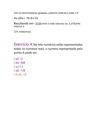 Com os denominadores igualados, podemos cortá-los e isolar o X:
4x-20x= 70-6+10
Resultando em -37/8(vinte e sete oitavos) ou 3,375(três
inteiros e
375 milésimos)
Exercicio 4:Na reta numérica estão representados
todos os numeros reais. o numero representado pelo
ponto A pode ser:
( )a) √2
( )b) -0,9
( )c) 1,1
( )d) -1,9
( X )e) -√2
 