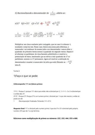 Turma 3
1)Faça o que se pede:
A)Decomponha 111 em fatores primos:
111:3 Porque 3: porque 111 não é par então não e divisível por 2, 1+1+1= 3 e 3 e divisível por
3, então deu 37.
37:37 Porque 37: Porque 37 é um numero primo ( divisível por 1 e por ele mesmo ), então só
podia ser ele
1 Decomposição Finalizada. Portando 111=37.3
Resposta Final: 111 e divisível pelo numero primo 3 que da 37 e 37 e divisível pelo próprio
numero (37) que da 1 e ai já termina.
B)Escreva como multiplicação de primos os números: 222, 333, 444, 555 e 666.
 