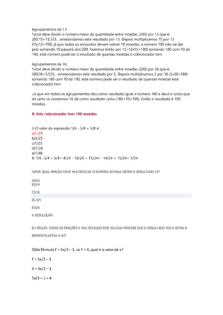Agrupamentos de 15:
*você deve dividir o número maior da quantidade entre moedas (200) por 15 que é;
200:15=13,333... arredondamos este resultado por 13. Depois multiplicamos 15 por 13
(15x13=195) já que todos os conjuntos devem sobrar 10 moedas, o número 195 não vai dar
pois somando 10 passará dos 200. Fazemos então por 12 (12x15=180) somando 180 com 10 dá
190, este número pode ser o resultado de quantas moedas o colecionador tem.
Agrupamentos de 36:
*você deve dividir o número maior da quantidade entre moedas (200) por 36 que é;
300:36=5,555... arredondamos este resultado por 5. Depois multiplicamos 5 por 36 (5x36=180)
somando 180 com 10 dá 190, este número pode ser o resultado de quantas moedas este
colecionador tem.
.Já que em todos os agrupamentos deu como resultado igual o número 180 e ele é o único que
dá certo se somarmos 10 dá como resultado certo (180+10=190). Então o resultado é 190
moedas.
R: Este colecionador tem 190 moedas.
3-O valor da expressão 1/6 - 3/4 + 5/8 é:
a)1/24
b)3/25
c)7/25
d)7/28
e)7/48
R: 1/6 -3/4 + 5/8= 4/24 - 18/24 + 15/24= -14/24 + 15/24= 1/24
4)POR QUAL FRAÇÃO DEVE MULTIPLICAR O NÚMERO 30 PARA OBTER O RESULTADO 24?
A)4/5
B)3/4
C)1/6
D) 3/5
E)5/6
A RESOLUÇÃO:
EU PEGUEI TODAS AS FRAÇÕES E MULTIPLIQUEI POR 30,LOGO PERCEBI QUE O RESULTADO FOI A LETRA A
RESPOSTA:LETRA A 4/5
5)Na fórmula F = 5x/3 – 1, se F = 4, qual é o valor de x?
F = 5x/3 – 1
4 = 5x/3 – 1
5x/3 – 1 = 4
 