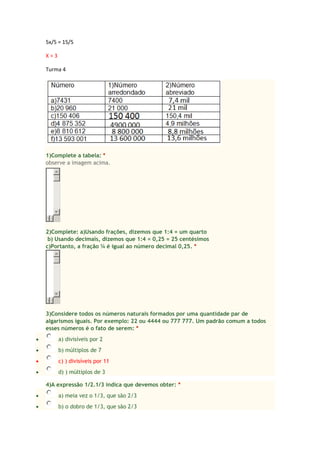 5x/5 = 15/5
X = 3
Turma 4
1)Complete a tabela: *
observe a imagem acima.
2)Complete: a)Usando frações, dizemos que 1:4 = um quarto
b) Usando decimais, dizemos que 1:4 = 0,25 = 25 centésimos
c)Portanto, a fração ¼ é igual ao número decimal 0,25. *
3)Considere todos os números naturais formados por uma quantidade par de
algarismos iguais. Por exemplo: 22 ou 4444 ou 777 777. Um padrão comum a todos
esses números é o fato de serem: *
a) divisíveis por 2
b) múltiplos de 7
c) ) divisíveis por 11
d) ) múltiplos de 3
4)A expressão 1/2.1/3 indica que devemos obter: *
a) meia vez o 1/3, que são 2/3
b) o dobro de 1/3, que são 2/3
 