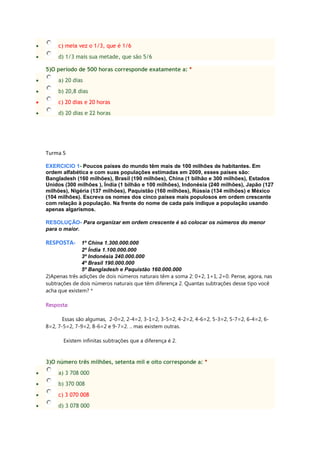 c) meia vez o 1/3, que é 1/6
d) 1/3 mais sua metade, que são 5/6
5)O período de 500 horas corresponde exatamente a: *
a) 20 dias
b) 20,8 dias
c) 20 dias e 20 horas
d) 20 dias e 22 horas
Turma 5
EXERCICIO 1- Poucos países do mundo têm mais de 100 milhões de habitantes. Em
ordem alfabética e com suas populações estimadas em 2009, esses países são:
Bangladesh (160 milhões), Brasil (190 milhões), China (1 bilhão e 300 milhões), Estados
Unidos (300 milhões ), Índia (1 bilhão e 100 milhões), Indonésia (240 milhões), Japão (127
milhões), Nigéria (137 milhões), Paquistão (160 milhões), Rússia (134 milhões) e México
(104 milhões). Escreva os nomes dos cinco países mais populosos em ordem crescente
com relação à população. Na frente do nome de cada país indique a população usando
apenas algarismos.
RESOLUÇÃO- Para organizar em ordem crescente é só colocar os números do menor
para o maior.
RESPOSTA- 1º China 1.300.000.000
2º Índia 1.100.000.000
3º Indonésia 240.000.000
4º Brasil 190.000.000
5º Bangladesh e Paquistão 160.000.000
2)Apenas três adições de dois números naturais têm a soma 2: 0+2, 1+1, 2+0. Pense, agora, nas
subtrações de dois números naturais que têm diferença 2. Quantas subtrações desse tipo você
acha que existem? *
Resposta:
Essas são algumas, 2-0=2, 2-4=2, 3-1=2, 3-5=2, 4-2=2, 4-6=2, 5-3=2, 5-7=2, 6-4=2, 6-
8=2, 7-5=2, 7-9=2, 8-6=2 e 9-7=2. .. mas existem outras.
Existem infinitas subtrações que a diferença é 2.
3)O número três milhões, setenta mil e oito corresponde a: *
a) 3 708 000
b) 370 008
c) 3 070 008
d) 3 078 000
 