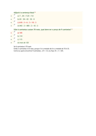 4)Qual é a sentença falsa? *
a) 7 . 28 = 7.20 + 7.8
b) 83 – 58 = 83 – 50 – 8
c) 618 : 3 = 6 : 3 + 18 : 3
d) 842 : 2 = 800 : 2 + 42 : 2
5)Se 6 camisetas custam 70 reais, qual deve ser o preço de 9 camisetas? *
a) 105
b) 110
c) 115
d) mais de 120
Se 6 camisetas é 70 reais
Então 3 camisetas é 35 reais, porque 3 é a metade de 6 e a metade de 70 é 35.
Como eu quero encontrar 9 camisetas , e 9 = 3.3, eu faço 35 . 3 = 105.
 