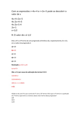 Com as expressões r=4x+4 e r=2x+5 pode se descobrir o
valor de x
4x+4=2x+5
4x-2x+4=5
4x-2x=5-4
2x=1
x=1/2
R: O valor de x é 1/2
3-Se o 4º e o 9º termo de uma progressão aritimética são, respectivamente, 8 e 113,
em a razão r da progressão é:
a)r=20
b)r=21
c)r=22
d)r=23
e)r=24
Resolução:a9=113 a4=8
a9=a4+5.r
Obs: o 5 é por causa da subtração dos termos 9-4=5
113=8+5.r
113-8=8-8+5.r
105=5.r => r=105/5
r=21
4)Sabe-se de uma P.A. que a soma do 6º com o 16º termo é 58 e que o 4º termo é o quadruplo
do 2º termo. Qual entre os números abaixo não é termo dessa progressão?
(a)8
(b)11
(c)20
 