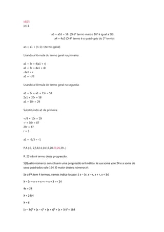 (d)25
(e)-1
a6 + a16 = 58 (O 6º termo mais o 16º é igual a 58)
a4 = 4a2 (O 4º termo é o quadruplo do 2º termo)
an = a1 + (n-1) r (termo geral)
Usando a fórmula do termo geral na primeira:
a1 + 3r = 4(a1 + r)
a1 + 3r = 4a1 + 4r
-3a1 = r
a1 = -r/3
Usando a fórmula do termo geral na segunda:
a1 + 5r + a1 + 15r = 58
2a1 + 20r = 58
a1 + 10r = 29
Substituindo a1 da primeira:
-r/3 + 10r = 29
-r + 30r = 87
29r = 87
r = 3
a1 = -3/3 = -1
P.A (-1, 2,5,8,11,14,17,20,23,26,29...)
R: 25 não é termo desta progressão.
5)Quatro números constituem uma progressão aritmética. A sua soma vale 24 e a soma de
seus quadrados vale 164. O maior desses números é:
Se a PA tem 4 termos, vamos indica-los por: ( x – 3r, x – r, x + r, x + 3r)
X – 3r + x- r + x + r + x + 3 r = 24
4x = 24
X = 24/4
X = 6
(x – 3r)² + (x – r)² + (x + r)² + (x + 3r)² = 164
 