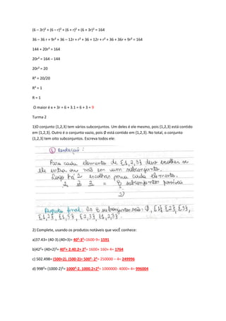 (6 – 3r)² + (6 – r)² + (6 + r)² + (6 + 3r)² = 164
36 – 36 r + 9r² + 36 – 12r + r² + 36 + 12r + r² + 36 + 36r + 9r² = 164
144 + 20r² = 164
20r² = 164 – 144
20r² = 20
R² = 20/20
R² = 1
R = 1
O maior é x + 3r = 6 + 3.1 = 6 + 3 = 9
Turma 2
1)O conjunto {1,2,3} tem vários subconjuntos. Um deles é ele mesmo, pois {1,2,3} está contido
em {1,2,3}. Outro é o conjunto vazio, pois ∅ está contido em {1,2,3}. No total, o conjunto
{1,2,3} tem oito subconjuntos. Escreva todos ele:
2) Complete, usando os produtos notáveis que vocÊ conhece:
a)37.43= (40-3).(40+3)= 40²-3²=1600-9= 1591
b)42²= (40+2)²= 40²+ 2.40.2+ 2²= 1600+ 160+ 4= 1764
c) 502.498= (500+2). (500-2)= 500²- 2²= 250000 – 4= 249996
d) 998²= (1000-2)²= 1000²-2. 1000.2+2²= 1000000- 4000+ 4= 996004
 