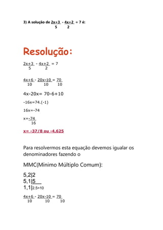3) A solução de 2x+3 - 4x+2 = 7 é:
5 2
Resolução:
2x+3 - 4x+2 = 7
5 2
4x+6 - 20x-10 = 70
10 10 10
4x-20x= 70-6+10
-16x=74.(-1)
16x=-74
x=-74
16
x= -37/8 ou -4,625
Para resolvermos esta equação devemos igualar os
denominadores fazendo o
MMC(Mínimo Múltiplo Comum):
5,2|2
5,1|5
1,1|2.5=10
4x+6 - 20x-10 = 70
10 10 10
 