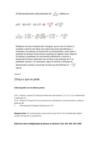 Turma 3
1)Faça o que se pede:
A)Decomponha 111 em fatores primos:
111:3 Porque 3: porque 111 não é par então não e divisível por 2, 1+1+1= 3 e 3 e divisível por
3, então deu 37.
37:37 Porque 37: Porque 37 é um numero primo ( divisível por 1 e por ele mesmo ), então só
podia ser ele
1 Decomposição Finalizada. Portando 111=37.3
Resposta Final: 111 e divisível pelo numero primo 3 que da 37 e 37 e divisível pelo próprio
numero (37) que da 1 e ai já termina.
B)Escreva como multiplicação de primos os números: 222, 333, 444, 555 e 666.
 
