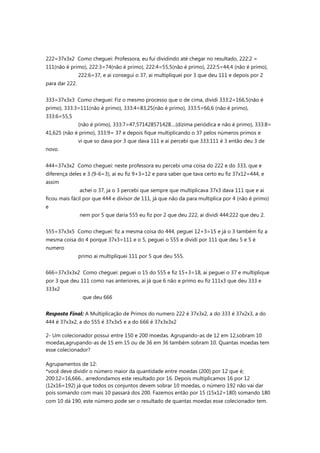 222=37x3x2 Como cheguei: Professora, eu fui dividindo até chegar no resultado, 222:2 =
111(não é primo), 222:3=74(não é primo), 222:4=55,5(não é primo), 222:5=44,4 (não é primo),
222:6=37, e ai consegui o 37, ai multipliquei por 3 que deu 111 e depois por 2
para dar 222.
333=37x3x3 Como cheguei: Fiz o mesmo processo que o de cima, dividi 333:2=166,5(não é
primo), 333:3=111(não é primo), 333:4=83,25(não é primo), 333:5=66,6 (não é primo),
333:6=55,5
(não é primo), 333:7=47,571428571428....(dizima periódica e não é primo), 333:8=
41,625 (não é primo), 333:9= 37 e depois fique multiplicando o 37 pelos números primos e
vi que so dava por 3 que dava 111 e ai percebi que 333:111 é 3 então deu 3 de
novo.
444=37x3x2 Como cheguei: neste professora eu percebi uma coisa do 222 e do 333, que e
diferença deles e 3 (9-6=3), ai eu fiz 9+3=12 e para saber que tava certo eu fiz 37x12=444, e
assim
achei o 37, ja o 3 percebi que sempre que multiplicava 37x3 dava 111 que e ai
ficou mais fácil por que 444 e divisor de 111, já que não da para multiplica por 4 (não é primo)
e
nem por 5 que daria 555 eu fiz por 2 que deu 222, ai dividi 444:222 que deu 2.
555=37x3x5 Como cheguei: fiz a mesma coisa do 444, peguei 12+3=15 e já o 3 também fiz a
mesma coisa do 4 porque 37x3=111 e o 5, peguei o 555 e dividi por 111 que deu 5 e 5 é
numero
primo ai multipliquei 111 por 5 que deu 555.
666=37x3x3x2 Como cheguei: peguei o 15 do 555 e fiz 15+3=18, ai peguei o 37 e multiplique
por 3 que deu 111 como nas anteriores, ai já que 6 não e primo eu fiz 111x3 que deu 333 e
333x2
que deu 666
Resposta Final: A Multiplicação de Primos do numero 222 é 37x3x2, a do 333 é 37x2x3, a do
444 é 37x3x2, a do 555 é 37x3x5 e a do 666 é 37x3x3x2
2- Um colecionador possui entre 150 e 200 moedas. Agrupando-as de 12 em 12,sobram 10
moedas,agrupando-as de 15 em 15 ou de 36 em 36 também sobram 10. Quantas moedas tem
esse colecionador?
Agrupamentos de 12:
*você deve dividir o número maior da quantidade entre moedas (200) por 12 que é;
200:12=16,666... arredondamos este resultado por 16. Depois multiplicamos 16 por 12
(12x16=192) já que todos os conjuntos devem sobrar 10 moedas, o número 192 não vai dar
pois somando com mais 10 passará dos 200. Fazemos então por 15 (15x12=180) somando 180
com 10 dá 190, este número pode ser o resultado de quantas moedas esse colecionador tem.
 
