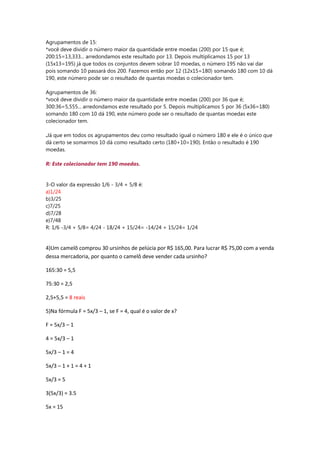 Agrupamentos de 15:
*você deve dividir o número maior da quantidade entre moedas (200) por 15 que é;
200:15=13,333... arredondamos este resultado por 13. Depois multiplicamos 15 por 13
(15x13=195) já que todos os conjuntos devem sobrar 10 moedas, o número 195 não vai dar
pois somando 10 passará dos 200. Fazemos então por 12 (12x15=180) somando 180 com 10 dá
190, este número pode ser o resultado de quantas moedas o colecionador tem.
Agrupamentos de 36:
*você deve dividir o número maior da quantidade entre moedas (200) por 36 que é;
300:36=5,555... arredondamos este resultado por 5. Depois multiplicamos 5 por 36 (5x36=180)
somando 180 com 10 dá 190, este número pode ser o resultado de quantas moedas este
colecionador tem.
.Já que em todos os agrupamentos deu como resultado igual o número 180 e ele é o único que
dá certo se somarmos 10 dá como resultado certo (180+10=190). Então o resultado é 190
moedas.
R: Este colecionador tem 190 moedas.
3-O valor da expressão 1/6 - 3/4 + 5/8 é:
a)1/24
b)3/25
c)7/25
d)7/28
e)7/48
R: 1/6 -3/4 + 5/8= 4/24 - 18/24 + 15/24= -14/24 + 15/24= 1/24
4)Um camelô comprou 30 ursinhos de pelúcia por R$ 165,00. Para lucrar R$ 75,00 com a venda
dessa mercadoria, por quanto o camelô deve vender cada ursinho?
165:30 = 5,5
75:30 = 2,5
2,5+5,5 = 8 reais
5)Na fórmula F = 5x/3 – 1, se F = 4, qual é o valor de x?
F = 5x/3 – 1
4 = 5x/3 – 1
5x/3 – 1 = 4
5x/3 – 1 + 1 = 4 + 1
5x/3 = 5
3(5x/3) = 3.5
5x = 15
 