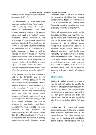Watted N. et al., Int J Dent Health Sci 2014; 1(3): 410-418
411
heredity factors and general diseases have
been suggested (1,3,4) .
The development of extra permanent
teeth can be classified as “heterotopic” –
teeth developing outside the alveolar
region or “normotopic”. The latter
includes teeth that develop in the alveolar
region and erupt in a relatively normal
orientation. Much variation in the
morphology of supernumerary teeth has
also been described. These teeth may be
normal in shape and size,normal in shape
but reduced in size, of conical shape or,
lastly, abnormal in shape as well as
reduced in size(2,4) Single or multiple
supernumerary teeth can be unilateral or
bilateral and it has been shown that the
anterior maxilla and mandibular premolar
regions are most commonly affected .
Multiple supernumerary teeth most often
affect the mandibular premolar region (5).
In the primary dentition, the incidence is
said to be 0.3%-0.8% and in the
permanent dentition 1.5%-3.5% [4]. The
low prevalence of supernumerary teeth in
primary dentition is lower because it is
under reported [5] and it is often
overlooked, because the supernumerary
`teeth are often of normal shape
(supplemental type), erupt normally using
spaces in primary dentition, and appear to
be in proper alignment; and can be
mistaken for germination and fusion
anomalies [6] . There seems to be a racial
variation in the prevalence of
supernumeraries with a frequency higher
than 3% in Mongoloid races [7] . There is
no significant sex distribution in primary
supernumerary teeth; however, males
have been shown to be affected more in
the permanent dentition than females.
Supernumerary teeth are estimated to
occur in the maxilla 8.2 to 10 times more
frequently than the mandible, and most
commonly affect the premaxilla[6,7,8] .
Effects of supernumerary teeth on the
developing dentition may vary. There may
be no effect and supernumerary teeth
may be discovered either following their
eruption or as a chance during
radiographic examination. Failure of
eruption and/or ectopic eruption of
adjacent permanent teeth is the most
frequently reported occurrence in almost
30 to 60 per cent of cases. Crowding may
occur when multiple supernumeraries are
present. Supernumerary teeth may also
cause root resorption, malformation of
adjacent teeth such as dilaceration,
diastema and loss of vitality of adjacent
teeth,
DISCUSSION:
Millhon & Stafne studied 108 cases of
hair lip and cleft palate to identify the
incidence of supernumerary teeth of the
lateral incisor teeth. They discovered that
the incidence of supernumerary teeth in
the cleft palate sample was high, and
related the cause to the splitting of the
lateral incisor tooth bud at the cleft area
(10 ) .
Jordan et al. researched dental
abnormalities with cleft lip and or palate.
They examined 10 human cleft lip and
palate fetuses. The other sample was
made up of maxillary and mandibular
dental casts of 192 individuals with CLP.
 