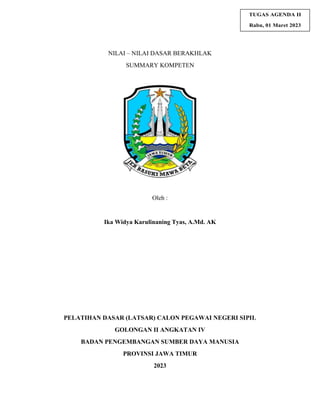 TUGAS AGENDA II
Rabu, 01 Maret 2023
NILAI – NILAI DASAR BERAKHLAK
SUMMARY KOMPETEN
Oleh :
Ika Widya Karulinaning Tyas, A.Md. AK
PELATIHAN DASAR (LATSAR) CALON PEGAWAI NEGERI SIPIL
GOLONGAN II ANGKATAN IV
BADAN PENGEMBANGAN SUMBER DAYA MANUSIA
PROVINSI JAWA TIMUR
2023
 