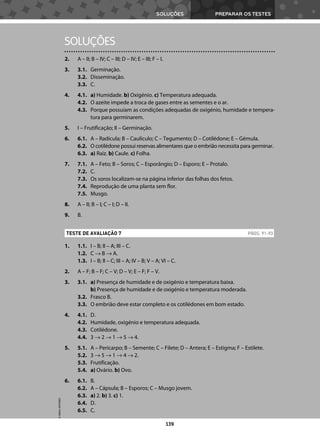 PREPARAR OS TESTES
SOLUÇÕES
139
2. A – II; B – IV; C – III; D – IV; E – III; F – I.
3. 3.1. Germinação.
3.2. Disseminação.
3.3. C.
4. 4.1. a) Humidade. b) Oxigénio. c) Temperatura adequada.
4.2. O azeite impede a troca de gases entre as sementes e o ar.
4.3. Porque possuíam as condições adequadas de oxigénio, humidade e tempera-
tura para germinarem.
5. I – Frutificação; II – Germinação.
6. 6.1. A – Radícula; B – Caulículo; C – Tegumento; D – Cotilédone; E – Gémula.
6.2. O cotilédone possui reservas alimentares que o embrião necessita para germinar.
6.3. a) Raiz. b) Caule. c) Folha.
7. 7.1. A – Feto; B – Soros; C – Esporângio; D – Esporo; E – Protalo.
7.2. C.
7.3. Os soros localizam-se na página inferior das folhas dos fetos.
7.4. Reprodução de uma planta sem flor.
7.5. Musgo.
8. A – II; B – I; C – I; D – II.
9. B.
1. 1.1. I – B; II – A; III – C.
1.2. C → B → A.
1.3. I – B; II – C; III – A; IV – B; V – A; VI – C.
2. A – F; B – F; C – V; D – V; E – F; F – V.
3. 3.1. a) Presença de humidade e de oxigénio e temperatura baixa.
b) Presença de humidade e de oxigénio e temperatura moderada.
3.2. Frasco B.
3.3. O embrião deve estar completo e os cotilédones em bom estado.
4. 4.1. D.
4.2. Humidade, oxigénio e temperatura adequada.
4.3. Cotilédone.
4.4. 3 → 2 → 1 → 5 → 4.
5. 5.1. A – Pericarpo; B – Semente; C – Filete; D – Antera; E – Estigma; F – Estilete.
5.2. 3 → 5 → 1 → 4 → 2.
5.3. Frutificação.
5.4. a) Ovário. b) Ovo.
6. 6.1. B.
6.2. A – Cápsula; B – Esporos; C – Musgo jovem.
6.3. a) 2. b) 3. c) 1.
6.4. D.
6.5. C.
TESTE DE AVALIAÇÃO 7 PÁGS. 91-93
SOLUÇÕES
©
AREAL
EDITORES
 
