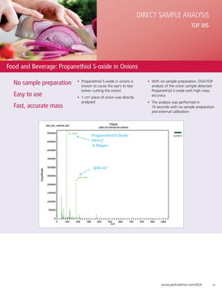 Direct Sample Analysis
                                                                                              TOF MS




Food and Beverage: Propanethiol S-oxide in Onions

  No sample preparation   •	 Propanethiol S-oxide in onions is
                             known to cause the eye’s to tear
                                                                    •	 With no sample preparation, DSA/TOF
                                                                       analysis of the onion sample detected
                             (when cutting the onion)                  Propanethiol S-oxide with high mass
  Easy to use             •	 1 cm3 piece of onion was directly
                                                                       accuracy
                             analyzed                               •	 The analysis was performed in 	
  Fast, accurate mass                                                  15 seconds with no sample preparation
                                                                       and external calibration




                                                                            www.perkinelmer.com/DSA        10
 