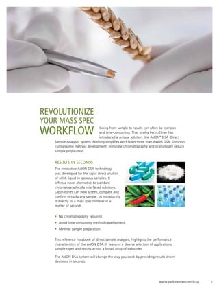 REVOLUTIONIZE
YOUR MASS SPEC
WORKFLOW                        Going from sample to results can often be complex
                                and time-consuming. That is why PerkinElmer has
                                introduced a unique solution: the AxION® DSA (Direct
   Sample Analysis) system. Nothing simplifies workflows more than AxION DSA. Diminish
   cumbersome method development, eliminate chromatography and dramatically reduce
   sample preparation.


   Results in seconds
   The innovative AxION DSA technology
   was developed for the rapid direct analysis
   of solid, liquid or gaseous samples. It
   offers a novel alternative to standard
   chromatographically interfaced solutions.
   Laboratories can now screen, compare and
   confirm virtually any sample, by introducing
   it directly to a mass spectrometer in a
   matter of seconds.


   • No chromatography required.
   • Avoid time consuming method development.
   • Minimal sample preparation.


   This reference notebook of direct sample analyses, highlights the performance
   characteristics of the AxION DSA. It features a diverse selection of applications,
   sample types and results across a broad array of industries.

   The AxION DSA system will change the way you work by providing results-driven
   decisions in seconds.




                                                                           www.perkinelmer.com/DSA   2
 
