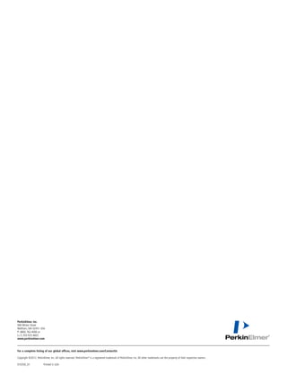 PerkinElmer, Inc.
940 Winter Street
Waltham, MA 02451 USA
P: (800) 762-4000 or
(+1) 203-925-4602
www.perkinelmer.com



For a complete listing of our global offices, visit www.perkinelmer.com/ContactUs

Copyright ©2012, PerkinElmer, Inc. All rights reserved. PerkinElmer® is a registered trademark of PerkinElmer, Inc. All other trademarks are the property of their respective owners.

010350_01	               Printed in USA
 
