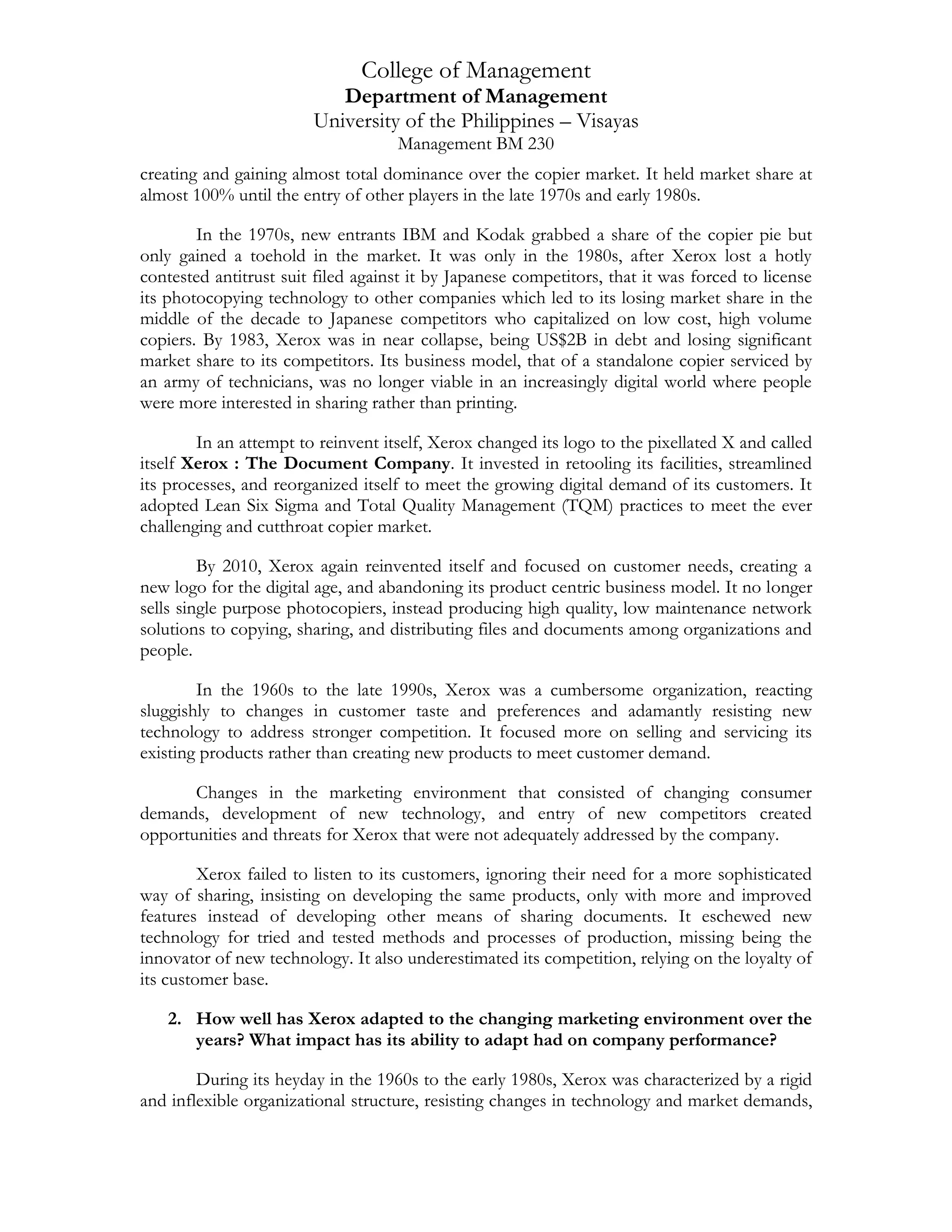 College of Management
Department of Management
University of the Philippines – Visayas
Management BM 230
creating and gaining almost total dominance over the copier market. It held market share at
almost 100% until the entry of other players in the late 1970s and early 1980s.
In the 1970s, new entrants IBM and Kodak grabbed a share of the copier pie but
only gained a toehold in the market. It was only in the 1980s, after Xerox lost a hotly
contested antitrust suit filed against it by Japanese competitors, that it was forced to license
its photocopying technology to other companies which led to its losing market share in the
middle of the decade to Japanese competitors who capitalized on low cost, high volume
copiers. By 1983, Xerox was in near collapse, being US$2B in debt and losing significant
market share to its competitors. Its business model, that of a standalone copier serviced by
an army of technicians, was no longer viable in an increasingly digital world where people
were more interested in sharing rather than printing.
In an attempt to reinvent itself, Xerox changed its logo to the pixellated X and called
itself Xerox : The Document Company. It invested in retooling its facilities, streamlined
its processes, and reorganized itself to meet the growing digital demand of its customers. It
adopted Lean Six Sigma and Total Quality Management (TQM) practices to meet the ever
challenging and cutthroat copier market.
By 2010, Xerox again reinvented itself and focused on customer needs, creating a
new logo for the digital age, and abandoning its product centric business model. It no longer
sells single purpose photocopiers, instead producing high quality, low maintenance network
solutions to copying, sharing, and distributing files and documents among organizations and
people.
In the 1960s to the late 1990s, Xerox was a cumbersome organization, reacting
sluggishly to changes in customer taste and preferences and adamantly resisting new
technology to address stronger competition. It focused more on selling and servicing its
existing products rather than creating new products to meet customer demand.
Changes in the marketing environment that consisted of changing consumer
demands, development of new technology, and entry of new competitors created
opportunities and threats for Xerox that were not adequately addressed by the company.
Xerox failed to listen to its customers, ignoring their need for a more sophisticated
way of sharing, insisting on developing the same products, only with more and improved
features instead of developing other means of sharing documents. It eschewed new
technology for tried and tested methods and processes of production, missing being the
innovator of new technology. It also underestimated its competition, relying on the loyalty of
its customer base.
2. How well has Xerox adapted to the changing marketing environment over the
years? What impact has its ability to adapt had on company performance?
During its heyday in the 1960s to the early 1980s, Xerox was characterized by a rigid
and inflexible organizational structure, resisting changes in technology and market demands,
 
