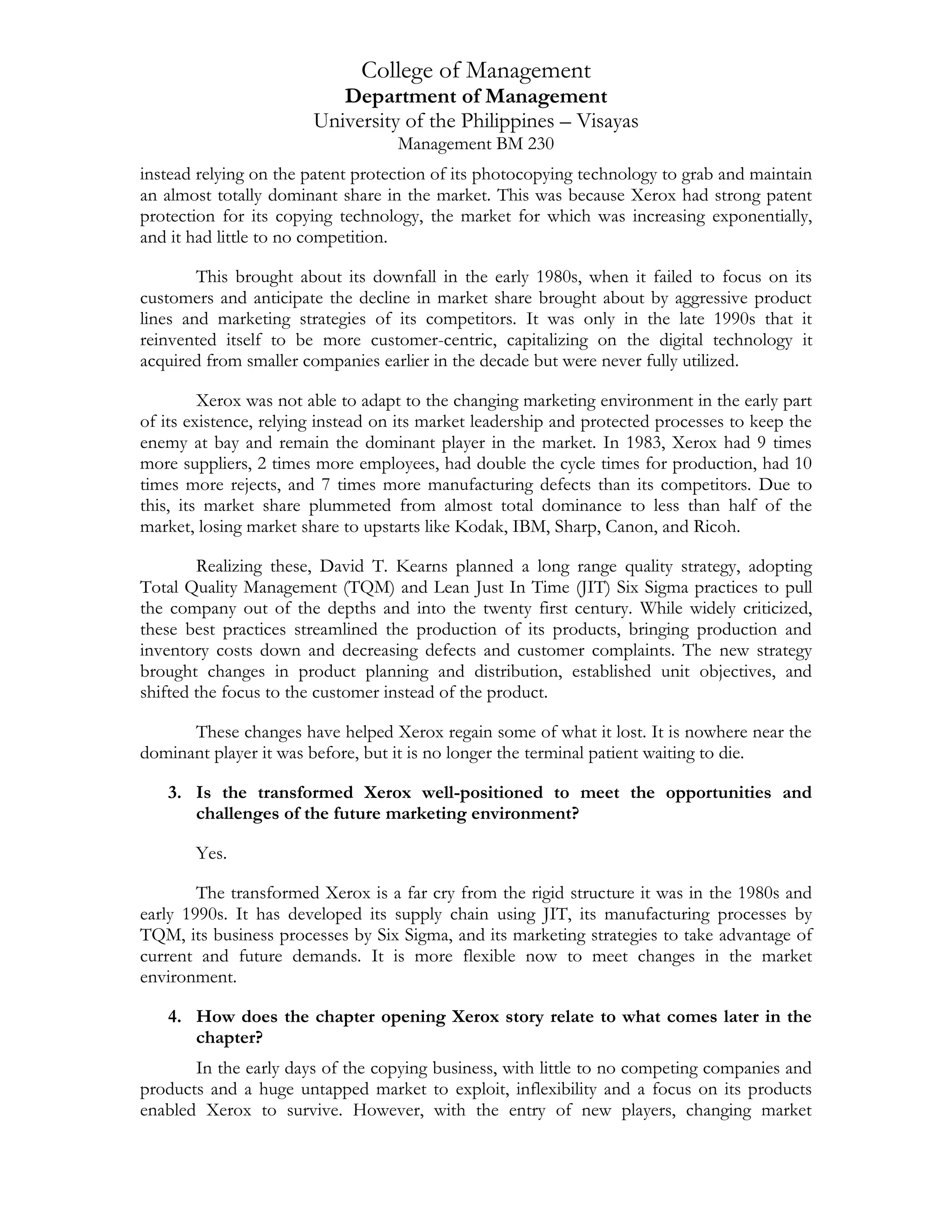 College of Management
Department of Management
University of the Philippines – Visayas
Management BM 230
instead relying on the patent protection of its photocopying technology to grab and maintain
an almost totally dominant share in the market. This was because Xerox had strong patent
protection for its copying technology, the market for which was increasing exponentially,
and it had little to no competition.
This brought about its downfall in the early 1980s, when it failed to focus on its
customers and anticipate the decline in market share brought about by aggressive product
lines and marketing strategies of its competitors. It was only in the late 1990s that it
reinvented itself to be more customer-centric, capitalizing on the digital technology it
acquired from smaller companies earlier in the decade but were never fully utilized.
Xerox was not able to adapt to the changing marketing environment in the early part
of its existence, relying instead on its market leadership and protected processes to keep the
enemy at bay and remain the dominant player in the market. In 1983, Xerox had 9 times
more suppliers, 2 times more employees, had double the cycle times for production, had 10
times more rejects, and 7 times more manufacturing defects than its competitors. Due to
this, its market share plummeted from almost total dominance to less than half of the
market, losing market share to upstarts like Kodak, IBM, Sharp, Canon, and Ricoh.
Realizing these, David T. Kearns planned a long range quality strategy, adopting
Total Quality Management (TQM) and Lean Just In Time (JIT) Six Sigma practices to pull
the company out of the depths and into the twenty first century. While widely criticized,
these best practices streamlined the production of its products, bringing production and
inventory costs down and decreasing defects and customer complaints. The new strategy
brought changes in product planning and distribution, established unit objectives, and
shifted the focus to the customer instead of the product.
These changes have helped Xerox regain some of what it lost. It is nowhere near the
dominant player it was before, but it is no longer the terminal patient waiting to die.
3. Is the transformed Xerox well-positioned to meet the opportunities and
challenges of the future marketing environment?
Yes.
The transformed Xerox is a far cry from the rigid structure it was in the 1980s and
early 1990s. It has developed its supply chain using JIT, its manufacturing processes by
TQM, its business processes by Six Sigma, and its marketing strategies to take advantage of
current and future demands. It is more flexible now to meet changes in the market
environment.
4. How does the chapter opening Xerox story relate to what comes later in the
chapter?
In the early days of the copying business, with little to no competing companies and
products and a huge untapped market to exploit, inflexibility and a focus on its products
enabled Xerox to survive. However, with the entry of new players, changing market
 