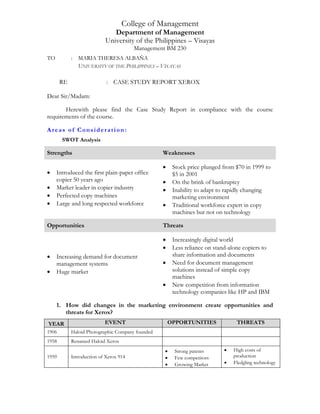 College of Management
Department of Management
University of the Philippines – Visayas
Management BM 230
TO : MARIA THERESA ALBAÑA
UNIVERSITY OF THE PHILIPPINES – VISAYAS
RE : CASE STUDY REPORT XEROX
Dear Sir/Madam:
Herewith please find the Case Study Report in compliance with the course
requirements of the course.
Areas of Consideration:
SWOT Analysis
Strengths Weaknesses
 Introduced the first plain-paper office
copier 50 years ago
 Market leader in copier industry
 Perfected copy machines
 Large and long respected workforce
 Stock price plunged from $70 in 1999 to
$5 in 2001
 On the brink of bankruptcy
 Inability to adapt to rapidly changing
marketing environment
 Traditional workforce expert in copy
machines but not on technology
Opportunities Threats
 Increasing demand for document
management systems
 Huge market
 Increasingly digital world
 Less reliance on stand-alone copiers to
share information and documents
 Need for document management
solutions instead of simple copy
machines
 New competition from information
technology companies like HP and IBM
1. How did changes in the marketing environment create opportunities and
threats for Xerox?
YEAR EVENT OPPORTUNITIES THREATS
1906 Haloid Photographic Company founded
1958 Renamed Haloid Xerox
1959 Introduction of Xerox 914
 Strong patents
 Few competitors
 Growing Market
 High costs of
production
 Fledgling technology
 