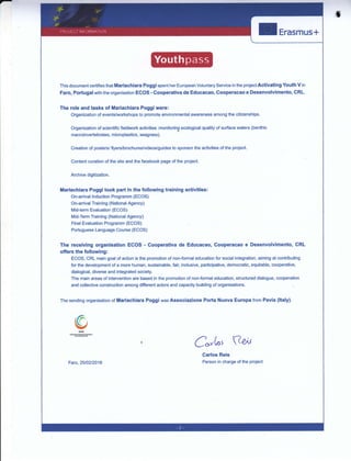 I
I Erasmus+
This document eertifies that Mariachiara Poggi spent her European Voluntary Service in the project Activating Youth V in
Faro, PoÉugal with the organisation ECOS - Cooperativa de Educacao, Cooperacao e Desenvolvimento, CRL.
The role and tasks of Mariachiara Poggi were:
Organization of events/workshops to promote environmenial awareness among the citizenships.
Organization of scientific fieldwork activities :monitoring ecological quality of surface waters (benthic
macroinvertebrates, microplastics, seagrass).
Creation of posters/ flyers/brochures/videos/guides to sponsor the activities of the project.
Content curation of the site and the facebook page of the project.
Archive digitization.
iiariachiara Poggi took paÉ in the following training activities:
On-anival Induction Programm (ECOS)
On-anival Training (National Agency)
Mid-term Evaluation (ECOS)
Mi&Term Training (National Agency)
Final Evaluation Programm (ECOS)
Portuguese Language Course (ECOS)
The receiving organisation ECOS - Cooperativa de Educaeao, Cooperacao e Desenvolvimento, CRL
offsrs the following:
ECOS, CRL main goal of action is the promotion of non-formal education for social integration, aiming at contributing
for the development of a more human, sustainable, fair, inclusive, participative, democratic, equitable, cooperative,
dialogical, diverse and integrated society.
The main areas of intervention are based in the promotion of non-formal education, structured dialogue, cooperation
and collective construction among difierent actors and capacity building of organisations.
The sending organisation of Mariachiara Poggi was Associazione Porta Nuova Europa from Pavia (ltaly).
,d?
§'l
e*k'
Carlos Reis
?e,v
Faro,25t02l2016 Person in charge of the project
 