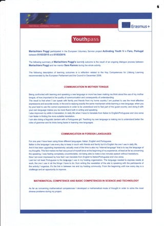 f
I Erasmus+
Mariachiara Poggi participated in the European Voluntary Service p§ect Activating Youth V in Faro,
between 0{103/20, 5 and 01/03/201 6.
Portugal
The following summary of Mariachiara Poggi's leamin! outcome is the result
Mariachiara Poggi and her mentor Sara Ramos during the whole activity.
The following description of learning outcomes is a reflection related to the
recommended by the European Padiament and the Council in December 2006.
of an ongoing dialogue process between
Key Competences for Lifèlong Leaming
COMMUNICATION IN MOTHER TONGUE
Being confronted with leaming and speaking a new language or more has been making me think about the use of my mother
tongue, of how important is the quality of communication and consequently of understanding.
The result is that when I can speak with family and friends from my home country I am pushed to use the most effective
expressions and accurate words; in the end is replying exactly the same mechanism while learning a new language, when you
try your best to use the conect expressions in order to be understood and to feel part of the guest country and doing it with
your own language makes you be more fluent both in writing and speaking.
I also improved my skills in translation; ln daily life when I have to translate from ltalian to English/Portuguese and vice versa
I am faster in finding the more suitable translation.
I am also doing a linguistic tandem with a Portuguese girl. Teaching my own language is making me to understand better the
rules of grammar and its tricks being faster in learning new languages.
COMMUNrcANON IN FOREIGN LANGUAGE§
Foi one year I have been using three difierent languages: ltalian, English and Portuguese.
Italian is the language I use every day to keep in touch with friends and family but it's English the one I use in daily life.
And it has been upgrading impressively; actually most of the time is also my 'intemal language" that is to say the language of
my thoughts. This fact makes me feel very proud of myself since at the beginning of my experience, at least as far as conceming
the speaking, lwas feeling completely uncomfortable, not being able to make a two minutès speech without hesitations.
Now I am even impressed by how fast I can translate from English to ltalian/Portuguese and vice versa.
Last but not least PoÉuguese is the language I use in my hosting organization. The language needed to express needs al
work, the one I use in all the things I have to do: from writing the newsletter of the site to speaking with the participants of
the activity I organize. lt's the link in between me and my hosting community. From the beginning until now every day is a
challenge and an opportunity to improve.
TIIATHEMATICAL COMPETENCE AND BASIC COMPETENCES IN SCIENCE AND TECHNOLOGY
As far as concerning mathematical competences I developed a mathematical mode of thought in order to solve the mosl
diverse problems during my project.
 