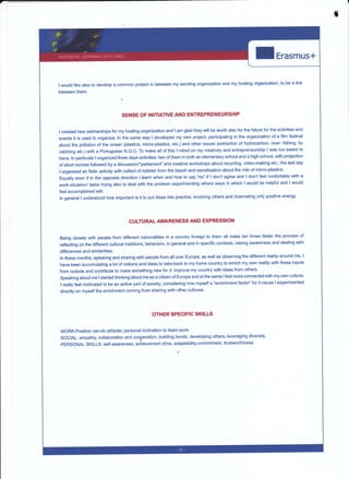 ,f
Erasmus+
lwould like also to develop a common project in
between them.
between my sending organization and my hosting organization, to be a link
SENSE OF INITIATIVE AND ENTREPRENEURSHIP
t created new partnerships for my hosting organization and I am glad they will be worth atso for the future for the activities and
events it is used to organize. ln the same way I developed my own project, participating in the organization of a film festival
about the pollution of the ocean (plastics, micro.plastics, etc.) and other issues (extraction of hydrocarbon, over- fishing' by
catching etc.) with a Portuguese N,G.O. To make all of this I relied on my creativity and entrepreneurship I was not aware to
have. ln particular I organized three days activities: two of them in both an elementary school and a high school' with projection
of shoÉ movies followed by a discussionfparliament" and creative workshops about recycling, video-making etc.; the last day
I organized an field- activity with collect of rubbish from the beach and sensitization about lhe role of micro-plastics-
Equally even ff in the opposite direction I learn when and how to say "no" ff I don't agree and I don'i feel confortable with a
work-situationl tasks trying also to deal with the problem experimenting others ways in which I would be helpful and lwould
feel accomplished wih.
ln general I understood how important is it to put ideas into practice, involving others and channeling only positive energy.
CULTURAL AWARENES§ AND EXPRESSION
Being c{osely with people from different nationalities in a country foreign to them all make ten times faster the process of
reflecting on the difierent cultural traditions, behaviors, in general and in specific contests, raising awareness and dealing with
difierences and similarities.
ln these months, speaking and sharing with people from all over Europe, as well as observing the different reality around mé, l
have been accumulating a lot of notions and ideas to trake back to my home country to enrich my own reality with these inputs
from outside and contribute to make something new for it: improve my country with ideas from others.
Speaking about me I started thinking about me a§ a citizen of Europe and at the same I feel more connected with my own culture;
I really feel motivated to be an active paÉ of society, considering now myself a "enrichment factor'' for it cause I experiruented
directly on myself the enrichment cnming from.sharing with other cultures'
OTHER SPEGIFIC SKILLS
WORK:Positive can-do attitude; personal inclination to team-work'
SOCIAL: empathy, collaboration and cooperation, building bonds, developing others, leveraging diversity.
PERSONAL SKILLS: self-awareness, achievement drive, adaptability,commitment, trustworthiness
 