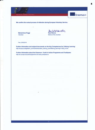 ,r
Ii-==---=-t
We confirm the mutual process of reflection during European Voluntary Service.
fi4b,brlWlPMariachiara Poggi Sara Ramos
Volunteer Mentor of the volunteer
Faro,251O212O16
Further information and original documents on the Key Competences for Lifelong Learning:
ht$://europa.eu/legislation_summaries/education_training3outh/lifelong_leaming/c11090_en.htm
FuÉher information about the Erasmus+: Youth in Ac{ion Programme and Youthpass:
http:/lec.europa.eu/youth/programme and www.youthpass.eu
 