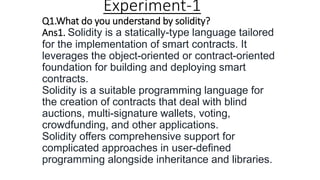 Experiment-1
Q1.What do you understand by solidity?
Ans1. Solidity is a statically-type language tailored
for the implementation of smart contracts. It
leverages the object-oriented or contract-oriented
foundation for building and deploying smart
contracts.
Solidity is a suitable programming language for
the creation of contracts that deal with blind
auctions, multi-signature wallets, voting,
crowdfunding, and other applications.
Solidity offers comprehensive support for
complicated approaches in user-defined
programming alongside inheritance and libraries.
 