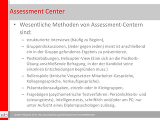 Assessment Center Wesentliche Methoden von Assessment-Centern sind: strukturierte Interviews (häufig zu Beginn), Gruppendiskussionen, (Jeder gegen Jeden) meist ist anschließend ein in der Gruppe gefundenes Ergebnis zu präsentieren, Postkorbübungen, Helicopter-View (Eine sich an die Postkorb-Übung anschließende Befragung, in der der Kandidat seine einzelnen Entscheidungen begründen muss.) Rollenspiele (kritische Vorgesetzter-Mitarbeiter-Gespräche, Kollegengespräche, Verkaufsgespräche), Präsentationsaufgaben, einzeln oder in Kleingruppen, Fragebögen (psychometrische Testverfahren: Persönlichkeits- und Leistungstests), Intelligenztests, schriftlich und/oder am PC; nur unter Aufsicht eines Diplompsychologen zulässig, Quelle: Wikipedia 2010, http://de.wikipedia.org/wiki/Assessment-Center#Methoden 