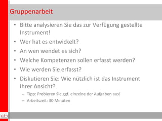 Gruppenarbeit Bitte analysieren Sie das zur Verfügung gestellte Instrument! Wer hat es entwickelt? An wen wendet es sich? Welche Kompetenzen sollen erfasst werden? Wie werden Sie erfasst?  Diskutieren Sie: Wie nützlich ist das Instrument Ihrer Ansicht? Tipp: Probieren Sie ggf. einzelne der Aufgaben aus! Arbeitszeit: 30 Minuten 