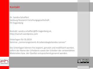 Dr. Sandra Schaffert Salzburg Research Forschungsgesellschaft FH Hagenberg Kontakt: sandra.schaffert@fh-hagenberg.at,  http://sansch.wordpress.com  Unterlagen für SS 2010  Seminar „Lernarrangements & Lebensbegleitendes Lernen“ Die Unterlagen können frei kopiert, genutzt und modifiziert werden, sofern der Name der Urheberin sowie der Urheber der verwendeten Materialien bzw. der Quellen entsprechend genannt werden. Kontakt 